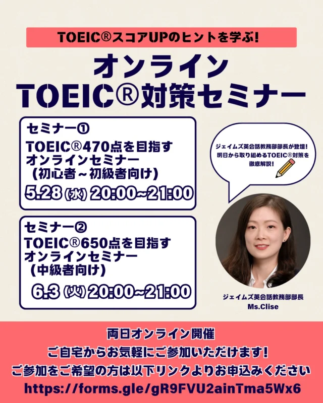 .
2025年、TOEIC®スコアアップを目指すあなたへ！無料オンラインセミナー開催 
TOEIC®のスコアアップを目指す方に向けて、ジェイムズ英会話が2つの無料オンラインセミナーを開催します。
初心者から中級者まで、それぞれのレベルに合わせた内容で、効果的な学習法や試験対策をわかりやすく解説します。

〈セミナー①〉
TOEIC® 470点を目指すオンラインセミナー（初心者～初級者向け）
開催日時：2025年5月28日（水） 20:00～21:00

🔵対象者🔵
TOEIC®未経験者～400点台前半の方、英語に苦手意識のある方

🔵内容🔵
TOEIC®オンライン試験の特徴
Listening・Readingセクションの基本対策
効果的な学習法と教材の紹介
ジェイムズ英会話での学習サポート紹介

〈セミナー②〉
TOEIC® 650点を目指すオンラインセミナー（中級者向け）
開催日時：2025年6月3日（火） 20:00～21:00

🟢対象者🟢
TOEIC®500点前後の方、大学生・社会人・転職希望者など

🟢内容🟢
TOEIC®オンライン試験の特徴と戦略的アプローチ
Listening・Readingセクションの深掘り対策
学習法と教材の選び方
ジェイムズ英会話のレッスン活用法

✅ 参加方法
Zoomを使用したオンライン開催
パソコン・スマートフォン・タブレットから簡単に参加可能
全国どこからでもご参加いただけます

お申し込みは
☎️0197-65-2282
✉️jeskitakami@james.co.jp

#ジェイムズ英会話　#ジェイムズ英会話北上校　#北上英会話　#北上英語　#北上試験対策　#北上大人英会話　#北上習い事　#TOEIC対策